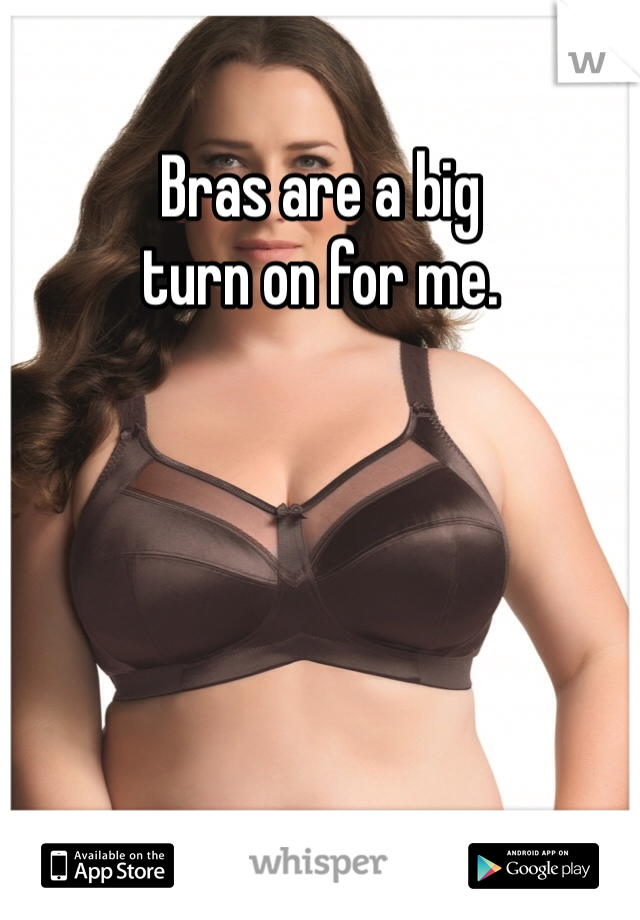 Bras are a big 
turn on for me. 