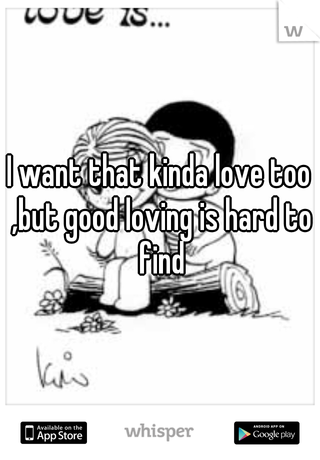 I want that kinda love too ,but good loving is hard to find
