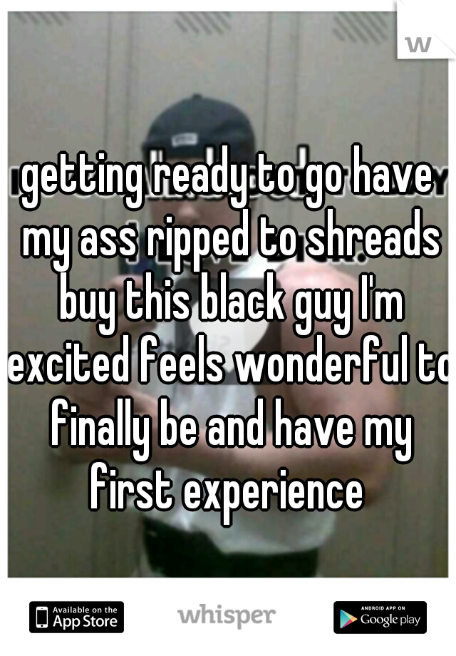 getting ready to go have my ass ripped to shreads buy this black guy I'm excited feels wonderful to finally be and have my first experience 