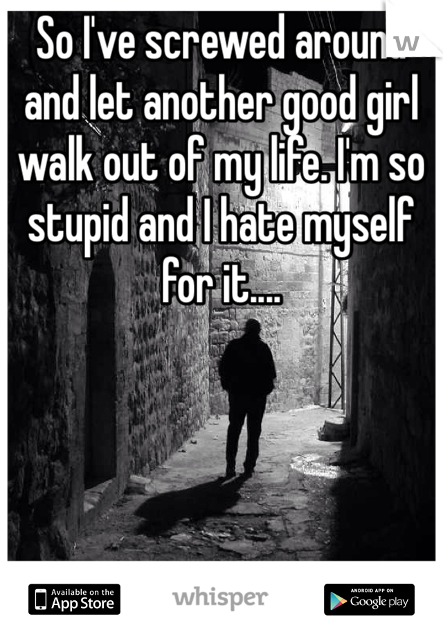 So I've screwed around and let another good girl walk out of my life. I'm so stupid and I hate myself for it....