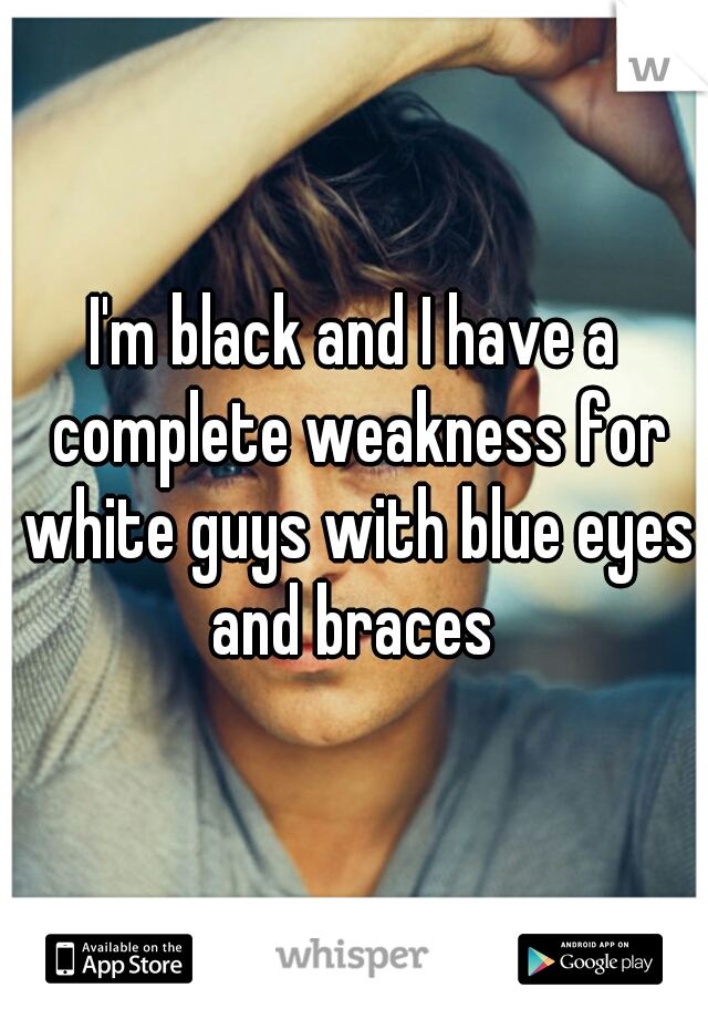 I'm black and I have a complete weakness for white guys with blue eyes and braces 