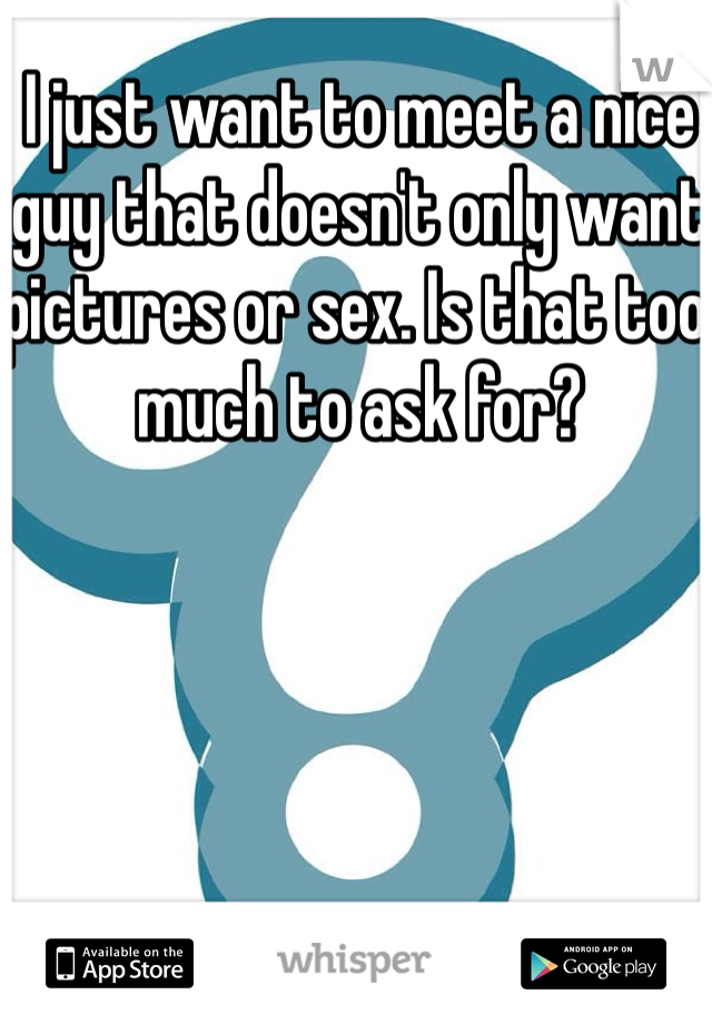 I just want to meet a nice guy that doesn't only want pictures or sex. Is that too much to ask for? 