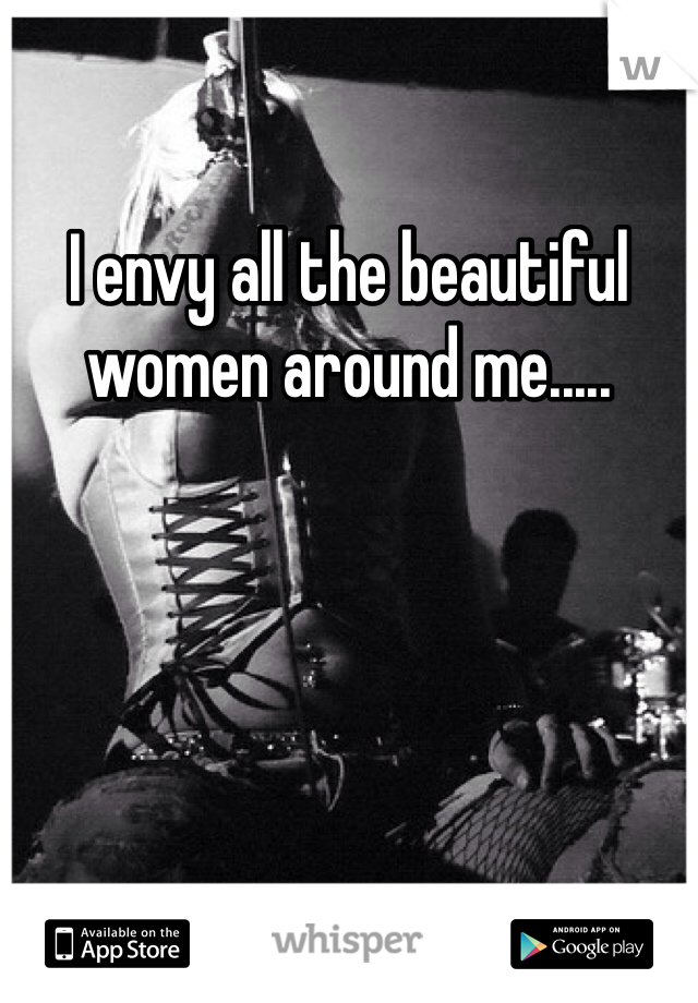 I envy all the beautiful women around me.....