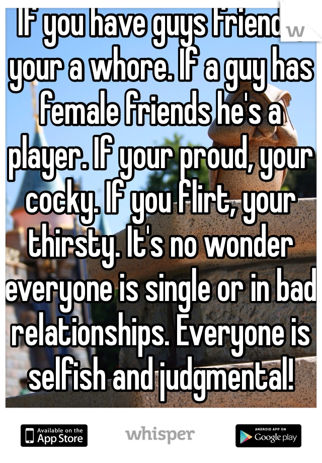 If you have guys friends, your a whore. If a guy has female friends he's a player. If your proud, your cocky. If you flirt, your thirsty. It's no wonder everyone is single or in bad relationships. Everyone is selfish and judgmental! 