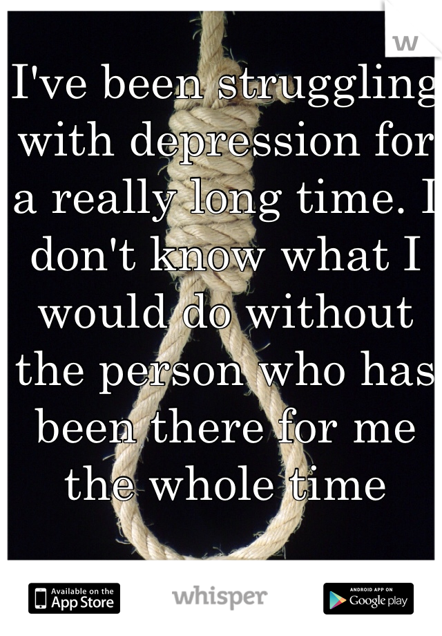 I've been struggling with depression for a really long time. I don't know what I would do without the person who has been there for me the whole time

