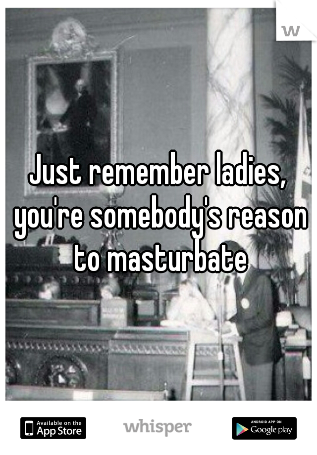 Just remember ladies, you're somebody's reason to masturbate