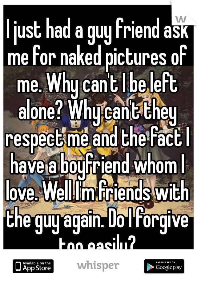 I just had a guy friend ask me for naked pictures of me. Why can't I be left alone? Why can't they respect me and the fact I have a boyfriend whom I love. Well I'm friends with the guy again. Do I forgive too easily?