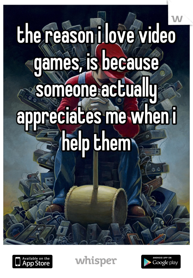 the reason i love video games, is because someone actually appreciates me when i help them