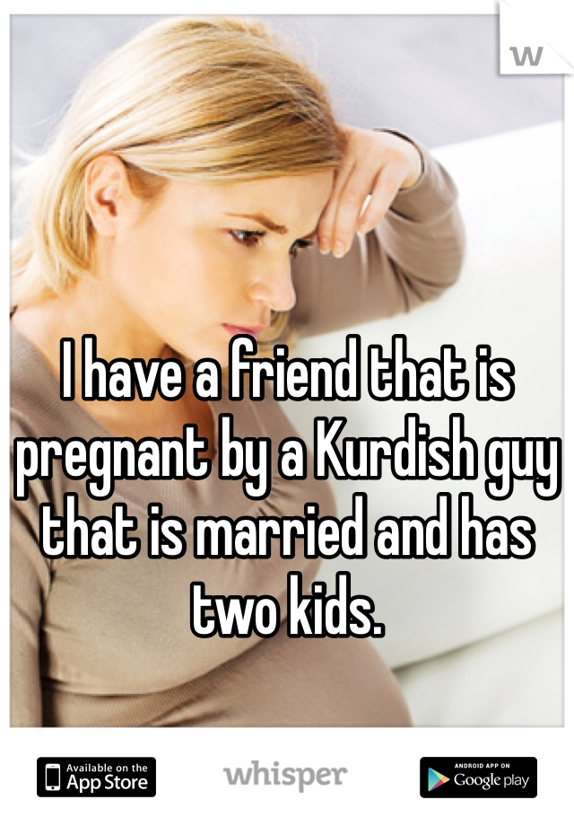 I have a friend that is pregnant by a Kurdish guy that is married and has two kids. 