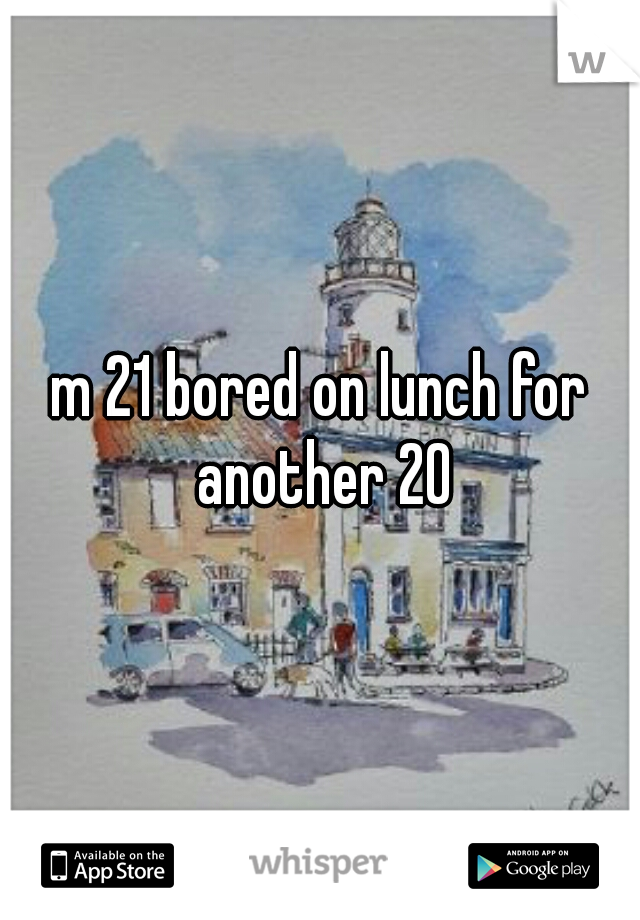 m 21 bored on lunch for another 20