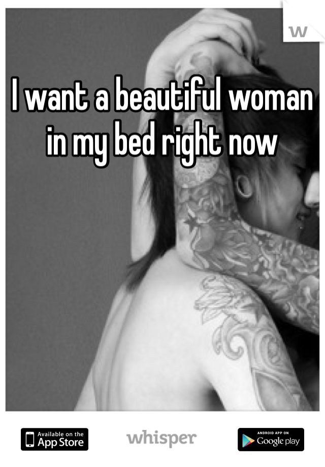 I want a beautiful woman in my bed right now