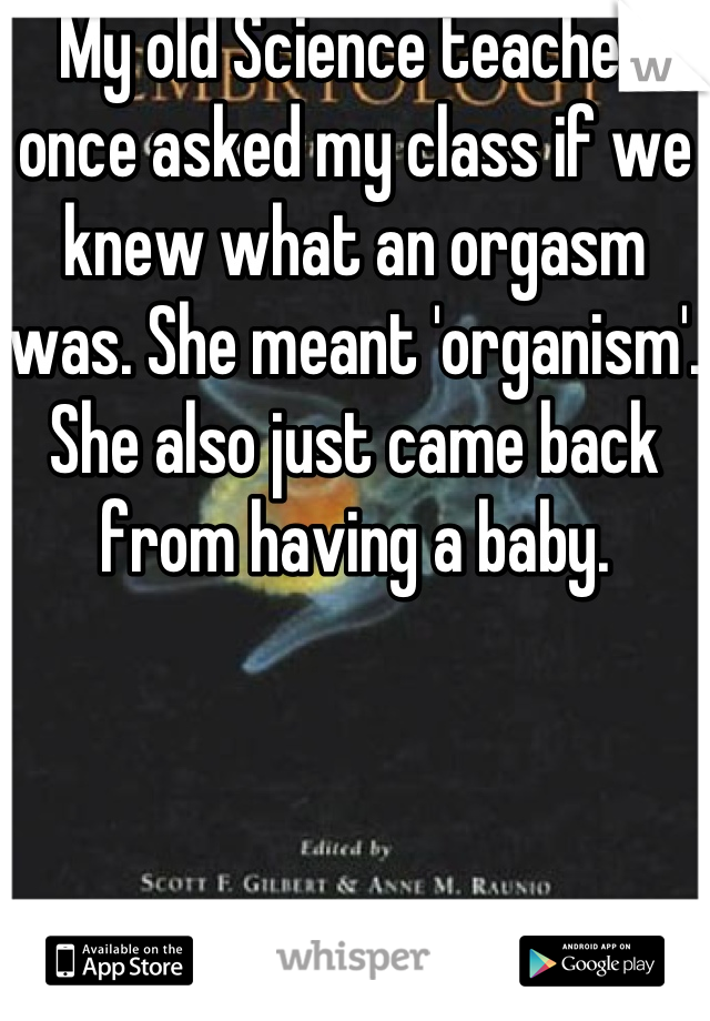 My old Science teacher once asked my class if we knew what an orgasm was. She meant 'organism'.  She also just came back from having a baby.