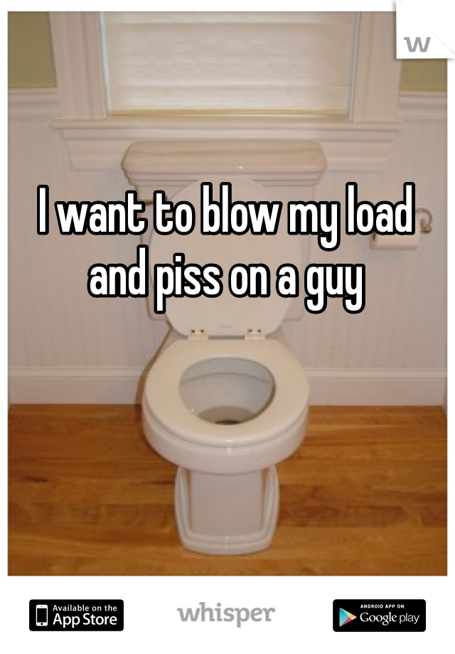 I want to blow my load and piss on a guy