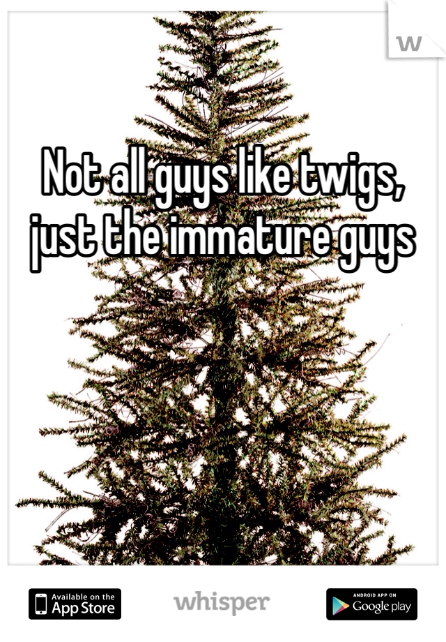 Not all guys like twigs, just the immature guys 