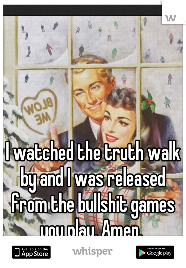 I watched the truth walk by and I was released from the bullshit games you play. Amen. 