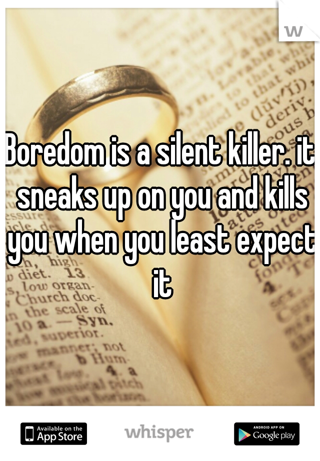 Boredom is a silent killer. it sneaks up on you and kills you when you least expect it