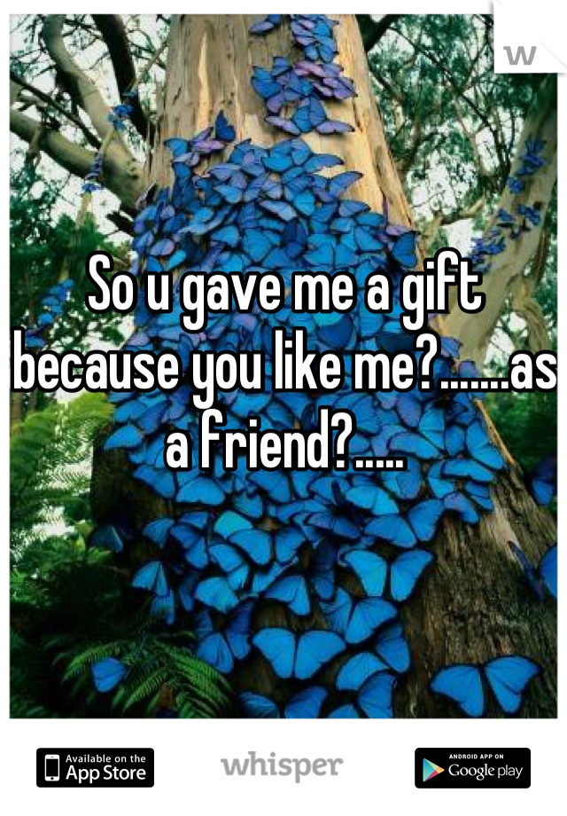 So u gave me a gift because you like me?.......as a friend?.....