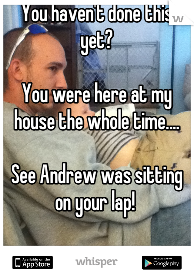 You haven't done this yet? 

You were here at my house the whole time....

See Andrew was sitting on your lap! 