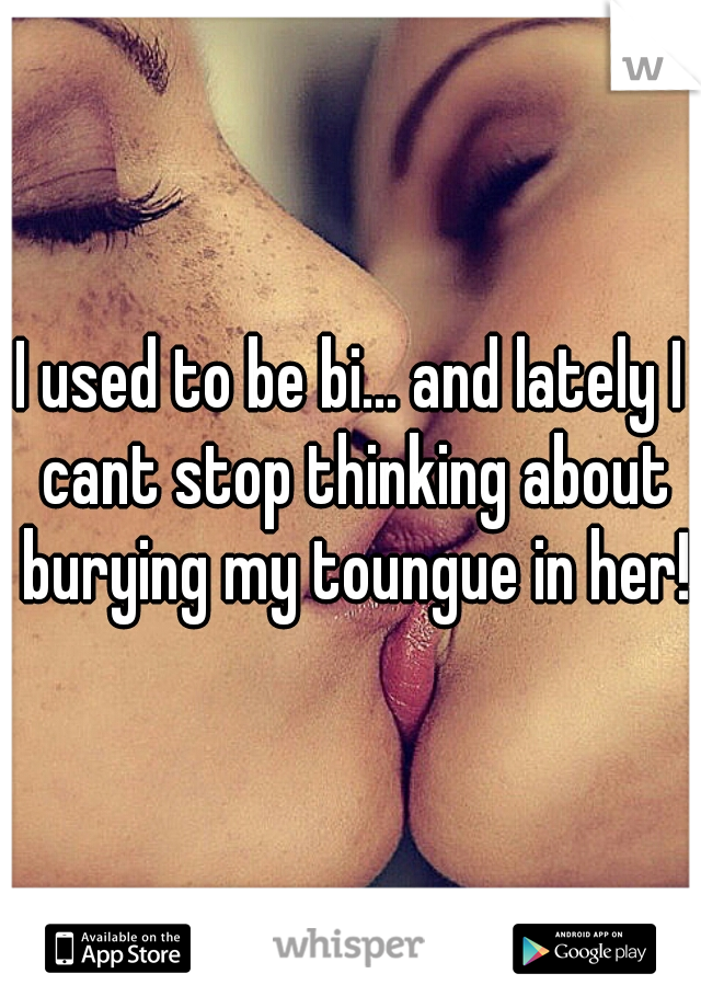 I used to be bi... and lately I cant stop thinking about burying my toungue in her!