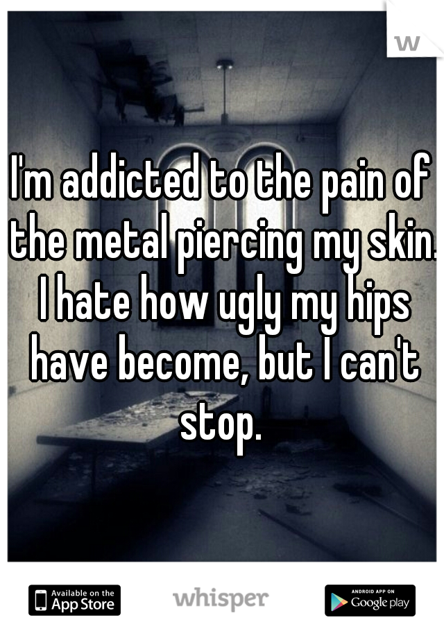 I'm addicted to the pain of the metal piercing my skin. I hate how ugly my hips have become, but I can't stop. 