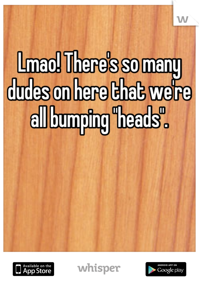 Lmao! There's so many dudes on here that we're all bumping "heads".