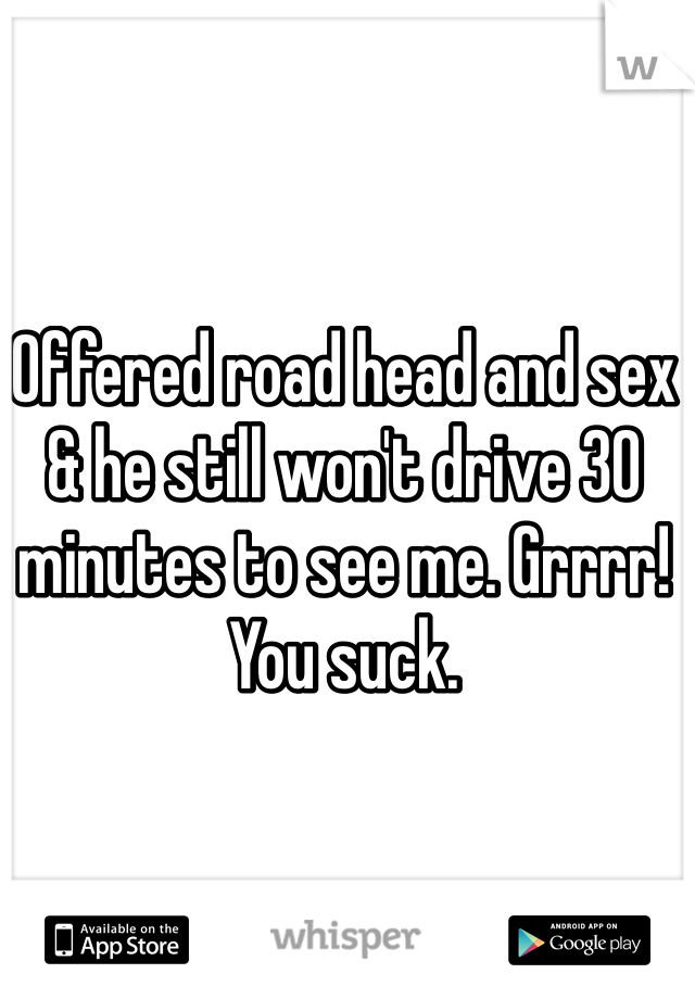 Offered road head and sex & he still won't drive 30 minutes to see me. Grrrr! You suck. 