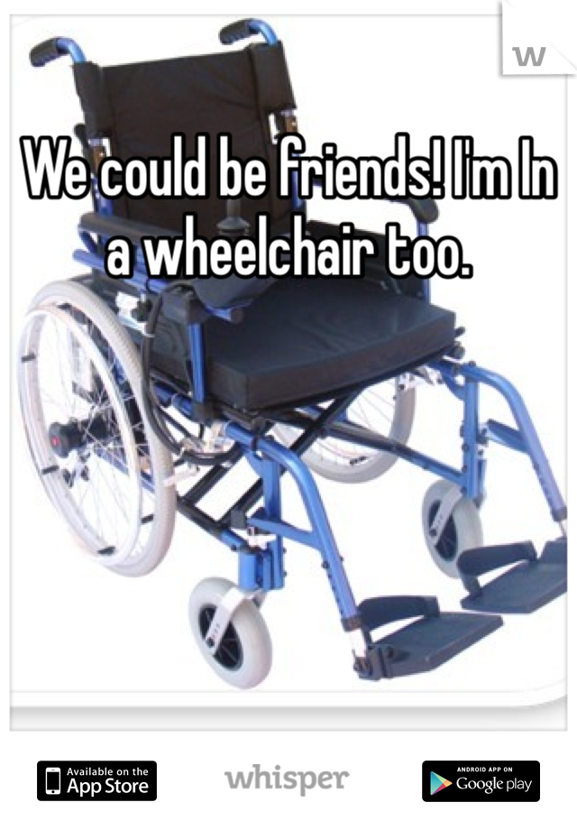 We could be friends! I'm In a wheelchair too.