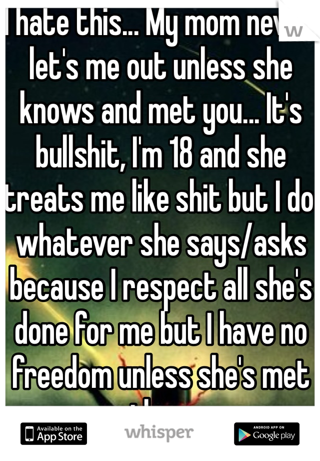 I hate this... My mom never let's me out unless she knows and met you... It's bullshit, I'm 18 and she treats me like shit but I do whatever she says/asks because I respect all she's done for me but I have no freedom unless she's met them