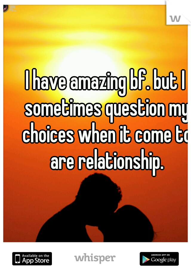 I have amazing bf. but I sometimes question my choices when it come to are relationship.