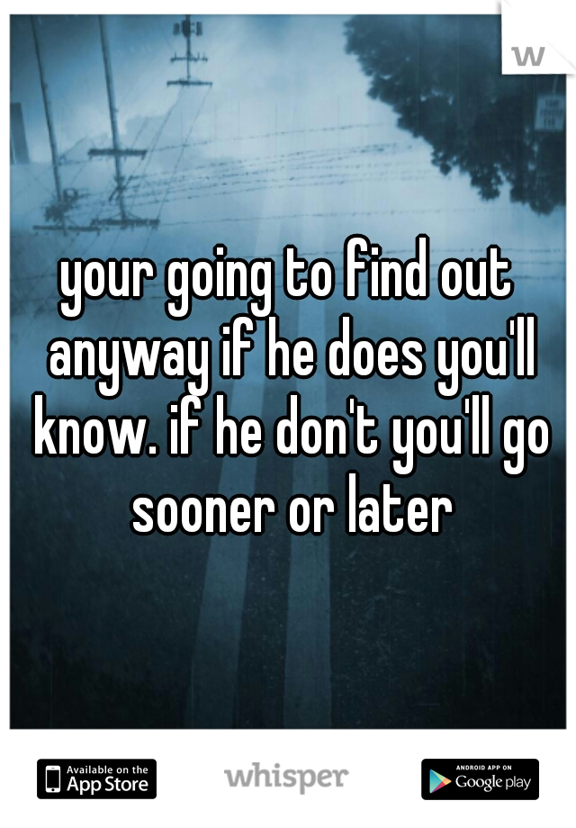 your going to find out anyway if he does you'll know. if he don't you'll go sooner or later