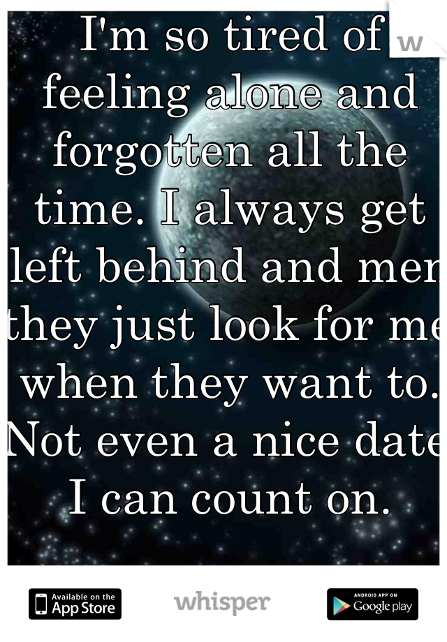 I'm so tired of feeling alone and forgotten all the time. I always get left behind and men they just look for me when they want to. Not even a nice date I can count on.