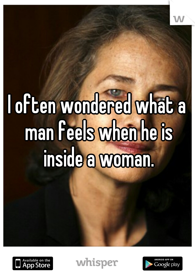 I often wondered what a man feels when he is inside a woman.