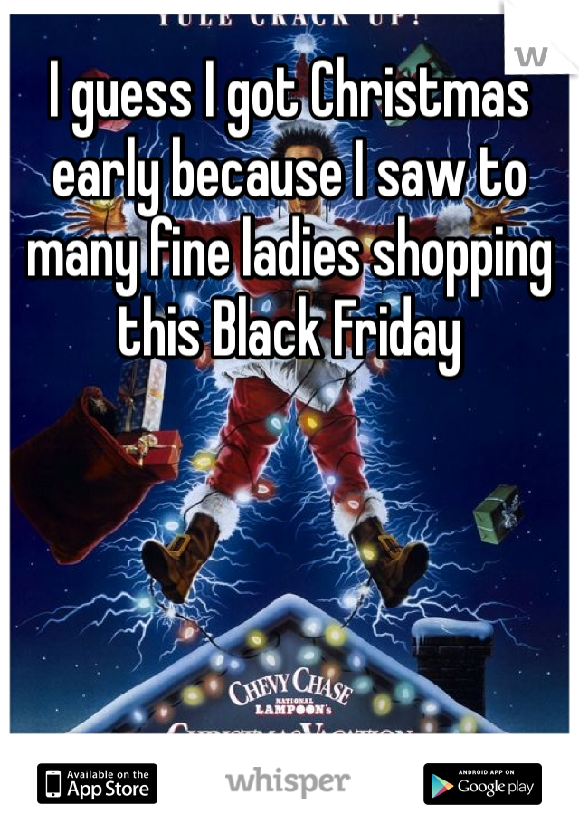 I guess I got Christmas early because I saw to many fine ladies shopping this Black Friday 