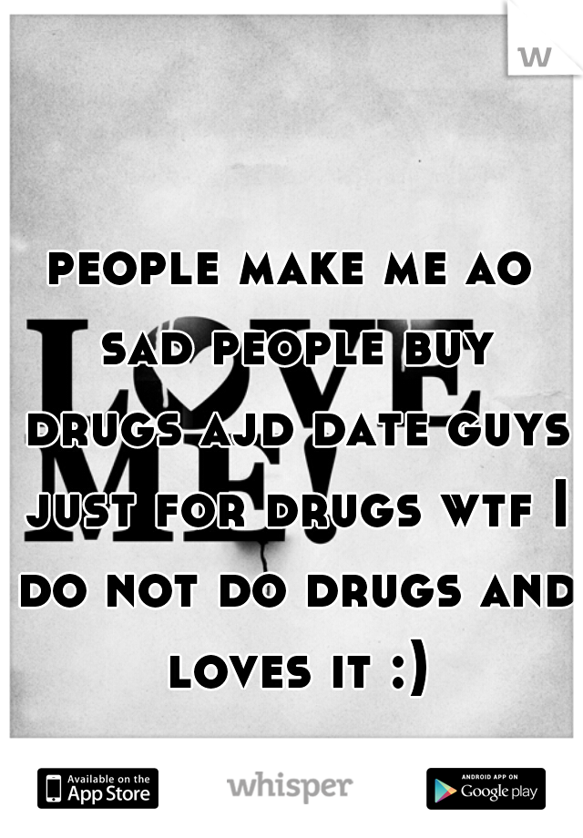 people make me ao sad people buy drugs ajd date guys just for drugs wtf I do not do drugs and loves it :)