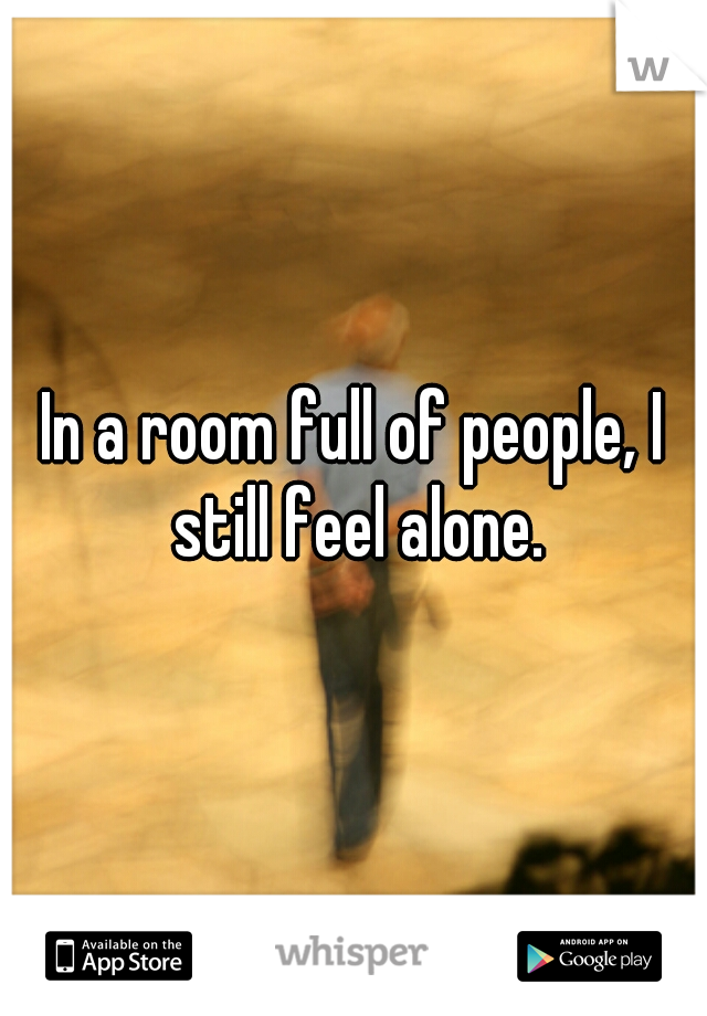 In a room full of people, I still feel alone.