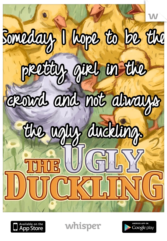 Someday I hope to be the pretty girl in the crowd and not always the ugly duckling. 