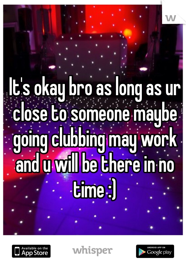 It's okay bro as long as ur close to someone maybe going clubbing may work and u will be there in no time :)