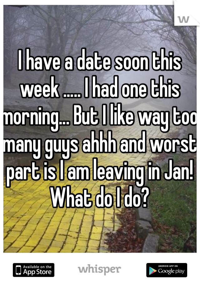 I have a date soon this week ..... I had one this morning... But I like way too many guys ahhh and worst part is I am leaving in Jan! What do I do? 