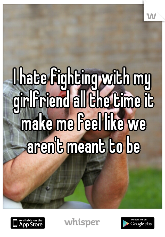 I hate fighting with my girlfriend all the time it make me feel like we aren't meant to be