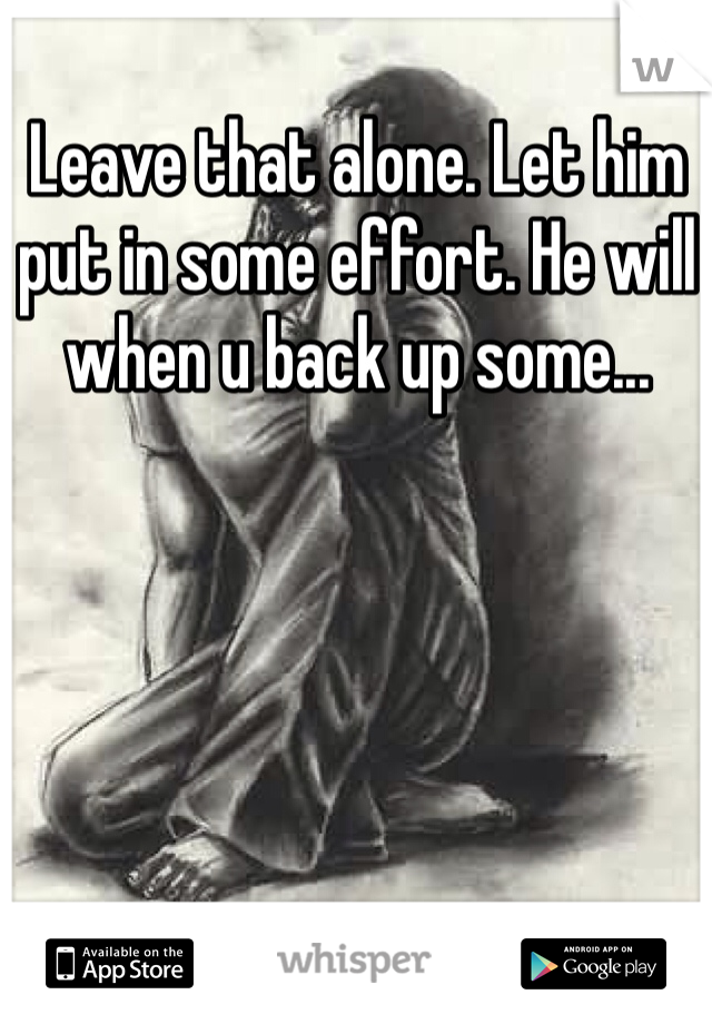 Leave that alone. Let him put in some effort. He will when u back up some...