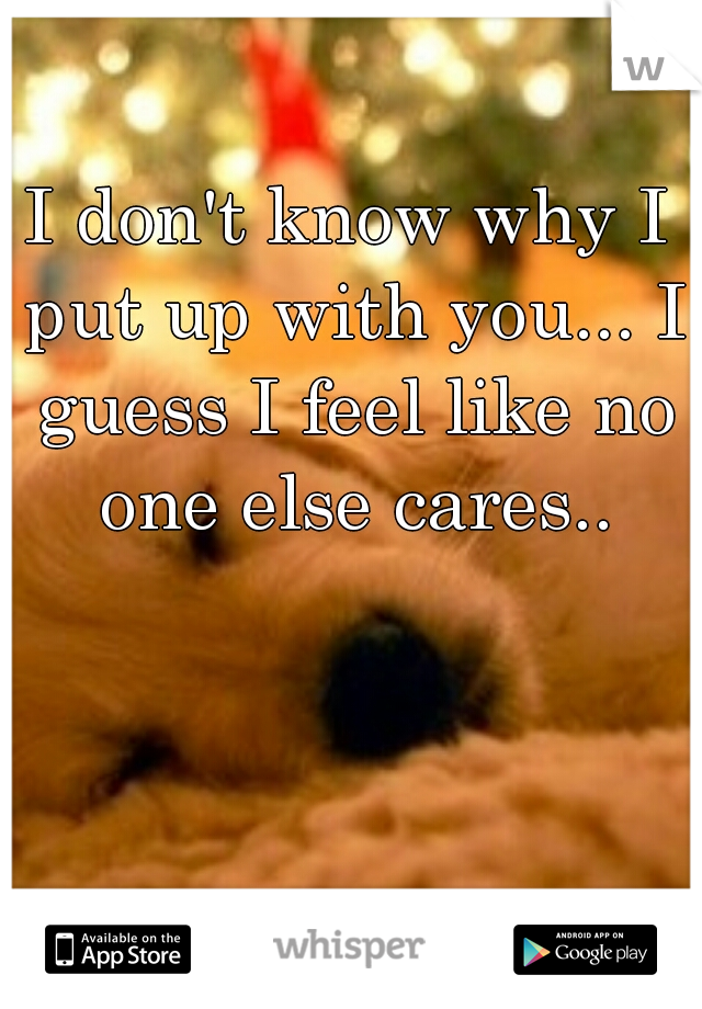 I don't know why I put up with you... I guess I feel like no one else cares..