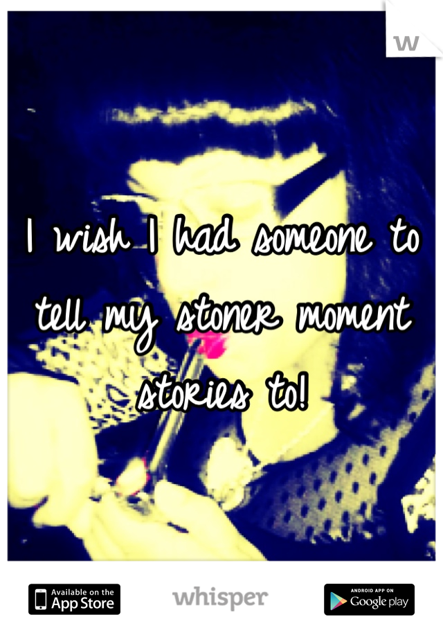 I wish I had someone to tell my stoner moment stories to! 