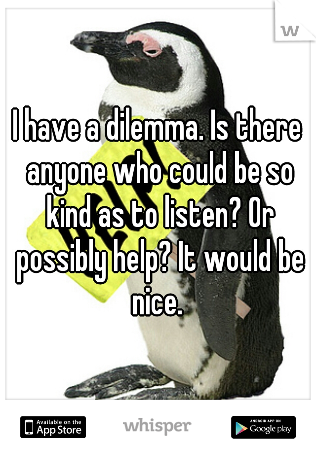 I have a dilemma. Is there anyone who could be so kind as to listen? Or possibly help? It would be nice. 