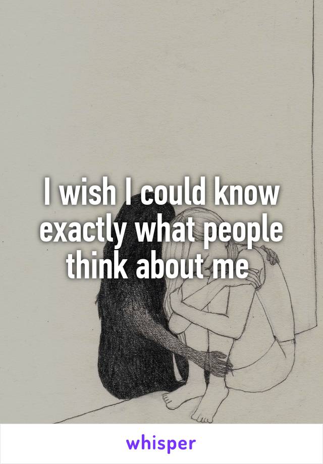 I wish I could know exactly what people think about me 