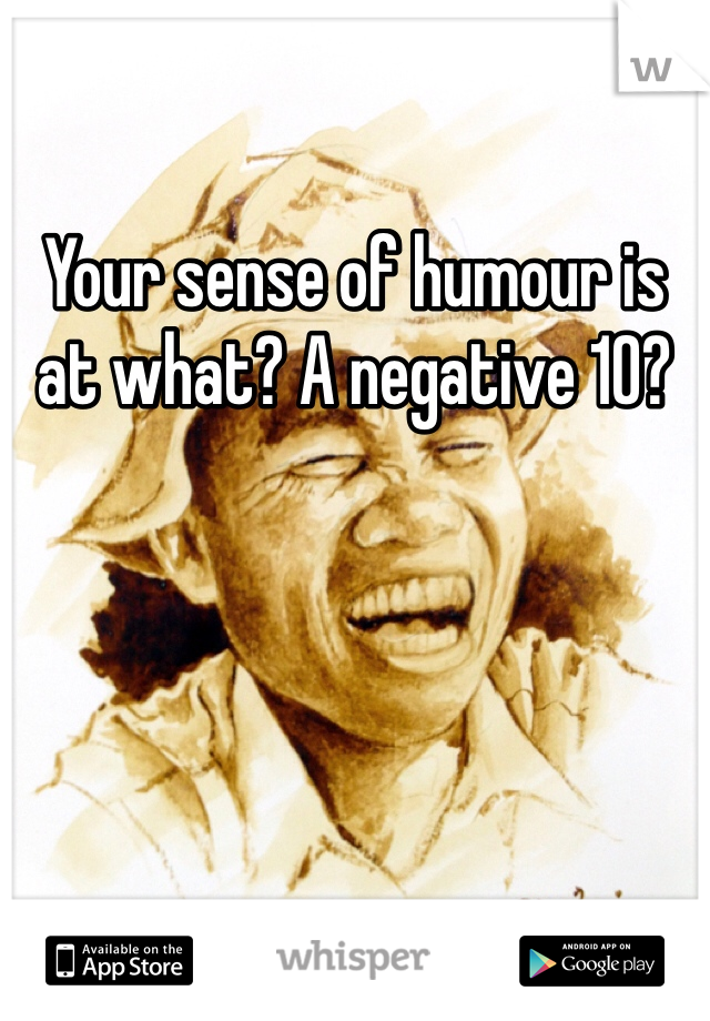 Your sense of humour is at what? A negative 10?