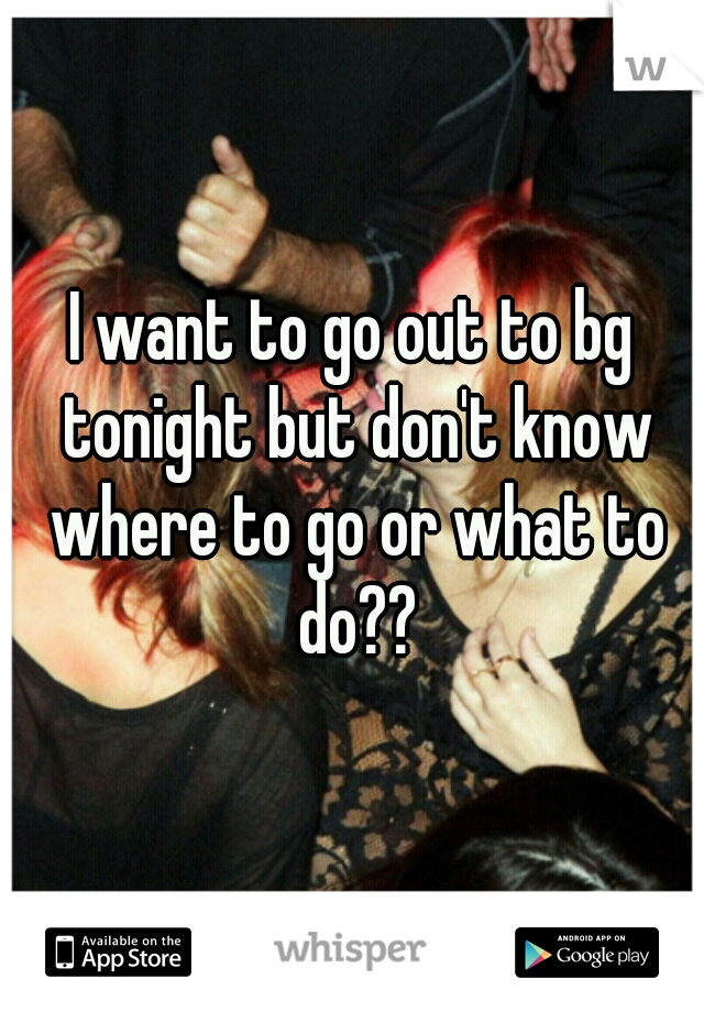 I want to go out to bg tonight but don't know where to go or what to do??