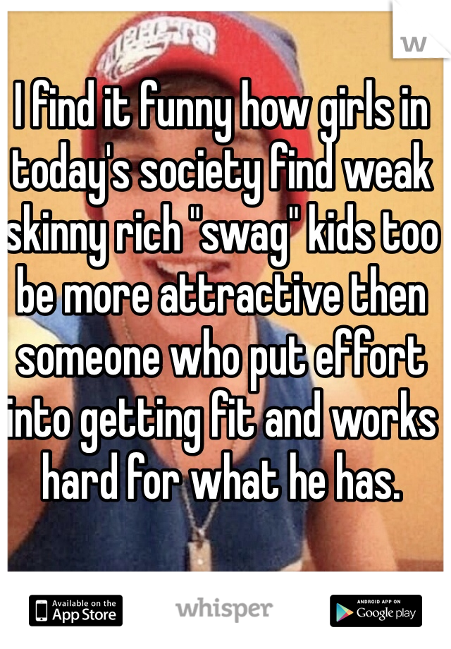 I find it funny how girls in 
today's society find weak skinny rich "swag" kids too be more attractive then someone who put effort into getting fit and works hard for what he has.