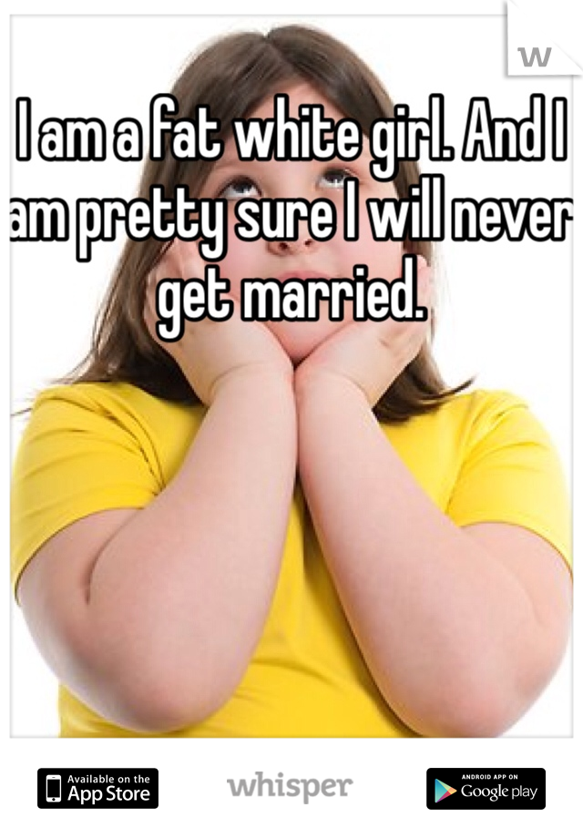 I am a fat white girl. And I am pretty sure I will never get married.
