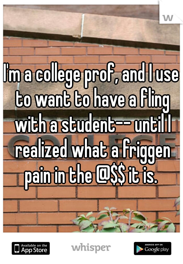 I'm a college prof, and I use to want to have a fling with a student-- until I realized what a friggen pain in the @$$ it is. 