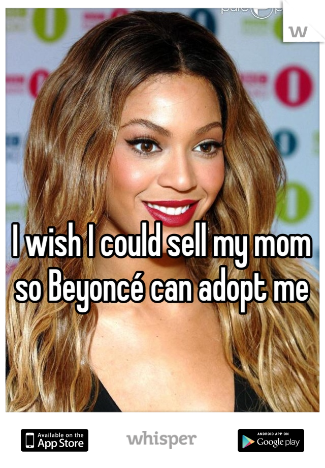 I wish I could sell my mom so Beyoncé can adopt me